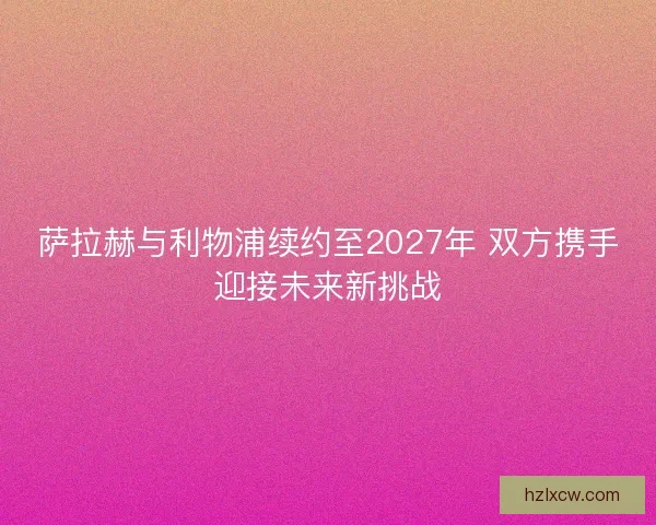 萨拉赫与利物浦续约至2027年 双方携手迎接未来新挑战