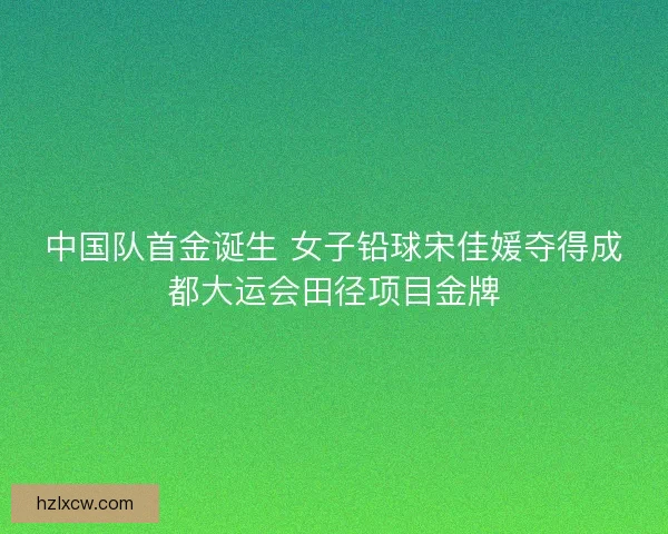 中国队首金诞生 女子铅球宋佳媛夺得成都大运会田径项目金牌