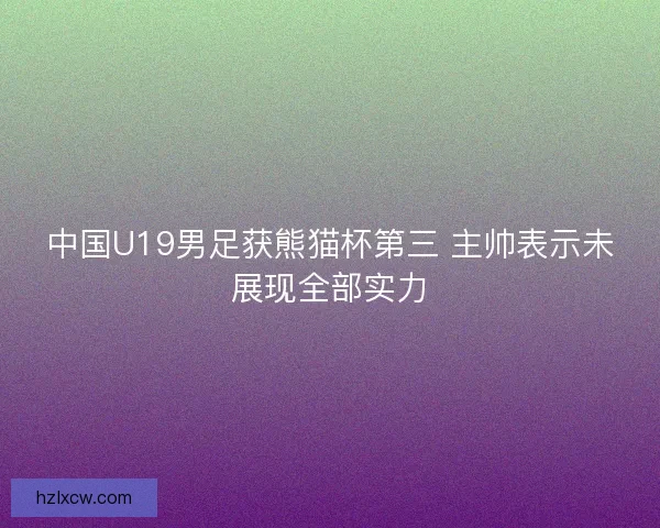 中国U19男足获熊猫杯第三 主帅表示未展现全部实力